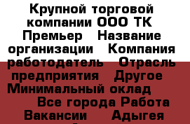 Крупной торговой компании ООО ТК «Премьер › Название организации ­ Компания-работодатель › Отрасль предприятия ­ Другое › Минимальный оклад ­ 23 000 - Все города Работа » Вакансии   . Адыгея респ.,Адыгейск г.